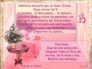 VOLVER AL PASILLO Siéntete envuelto por el Amor Divino... Deja crecer en ti la bondad... la delicadeza ... la dulzura... Siéntete unido a todas las personas con  profundo sentimiento de fraternidad...  Guarda en tu corazón ese sentimiento  amoroso para con todos los que comparten tu camino... Descansa...  Guarda esa sensación... Después toma el libro de encima  de la mesa y lee... Medita ese mensaje... 