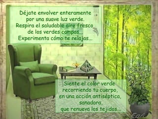 Déjate envolver enteramente por una suave luz verde. Respira el saludable aire fresco  de los verdes campos... Experimenta cómo te relajas... Siente el color verde  recorriendo tu cuerpo,  en una acción antiséptica,  sanadora, que renueva los tejidos... 