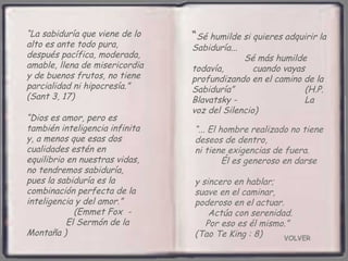 VOLVER “ ... El hombre realizado no tiene deseos de dentro,  ni tiene exigencias de fuera.  Él es generoso en darse  y sincero en hablar;  suave en el caminar,  poderoso en el actuar.  Actúa con serenidad.  Por eso es él mismo.”  (Tao Te King : 8) “ La sabiduría que viene de lo alto es ante todo pura, después pacífica, moderada, amable, llena de misericordia y de buenos frutos, no tiene parcialidad ni hipocresía.”  (Sant 3, 17) “ Dios es amor, pero es también inteligencia infinita y, a menos que esas dos cualidades estén en equilibrio en nuestras vidas, no tendremos sabiduría,  pues la sabiduría es la combinación perfecta de la inteligencia y del amor.”  (Emmet Fox  -  El Sermón de la Montaña ) “ Sé humilde si quieres adquirir la Sabiduría...  Sé más humilde todavía,  cuando vayas profundizando en el camino de la Sabiduría”  (H.P. Blavatsky -  La voz del Silencio)   