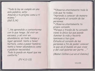 VOLVER “ Toda la ley se cumple en una sola palabra, esta:  Amarás a tu prójmo como a ti  mismo.”  (Gál 5,14) “ ...He aprendido a contentarme con lo que tengo. Sé vivir en escasez, y sé vivir en abundancia; en todo tiempo y lugar aprendí, tanto a tener hartura, como a pasar hambre; tanto a tener abundancia como a padecer necesidad.  Todo lo puedo en Aquel que me conforta.”  (Fil 4,11-13) “ *Observa atentamente toda la vida que te rodea.  *Aprende a conocer de manera inteligente el corazón de las personas. * Observa atentamente tu propio corazón.  *Porque a través de tu corazón viene la única luz que puede iluminar la vida y hacerla luminosa a tus ojos.  Estudia el corazón de las personas a fin de poder conocer lo que es el mundo en que vives y del cual quieres ser parte. ...”  (Mabel Collins-Luz en el Camino) 