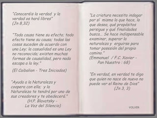 VOLVER “ Conoceréis la verdad  y la verdad os hará libres”  (Jn 8,32) “ Ayuda a la Naturaleza y coopera con ella;  y la Naturaleza te tendrá por uno de sus creadores y te obedecerá.”  (H.P. Blavatsky -  La Voz del Silencio) “ Toda causa tiene su efecto; todo efecto tiene su causa; todas las cosas suceden de acuerdo con  una Ley; la casualidad es una Ley no reconocida; existen muchas formas de causalidad, pero nada escapa a la ley.”  (El Caibalion - Tres Iniciados) “ La criatura necesita indagar por sí  misma lo que hace, lo que desea, qué propósitos persigue y qué finalidades busca... Se hace indispensable examinar, superar la naturaleza y  erguirse para tomar posesión del propio camino.”  (Emmanuel  / F.C. Xavier -  Pan Nuestro : 68) “ En verdad, en verdad te digo que quien no nace de nuevo no puede ver el Reino de Dios”  (Jn 3, 3) 