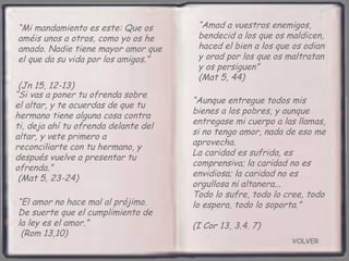 VOLVER “ Mi mandamiento es este: Que os améis unos a otros, como yo os he amado. Nadie tiene mayor amor que el que da su vida por los amigos.”  (Jn 15, 12-13) “ Aunque entregue todos mis bienes a los pobres, y aunque entregase mi cuerpo a las llamas, si no tengo amor, nada de eso me aprovecha.  La caridad es sufrida, es comprensiva; la caridad no es envidiosa; la caridad no es orgullosa ni altanera...  Todo lo sufre, todo lo cree, todo lo espera, todo lo soporta.”  (I Cor 13, 3.4. 7) “ Amad a vuestros enemigos, bendecid a los que os maldicen, haced el bien a los que os odian y orad por los que os maltratan y os persiguen”  (Mat 5, 44) “ El amor no hace mal al prójimo. De suerte que el cumplimiento de la ley es el amor.”  (Rom 13,10) “ Si vas a poner tu ofrenda sobre el altar, y te acuerdas de que tu hermano tiene alguna cosa contra ti, deja ahí tu ofrenda delante del altar, y vete primero a reconciliarte con tu hermano, y después vuelve a presentar tu ofrenda.”  (Mat 5, 23-24) 