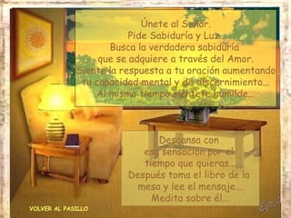 VOLVER AL PASILLO Únete al Señor. Pide Sabiduría y Luz... Busca la verdadera sabiduría  que se adquiere a través del Amor. Siente la respuesta a tu oración aumentando tu capacidad mental y de discernimiento... Al mismo tiempo siéntete humilde... Descansa con  esa sensación por el  tiempo que quieras... Después toma el libro de la  mesa y lee el mensaje... Medita sobre él... 
