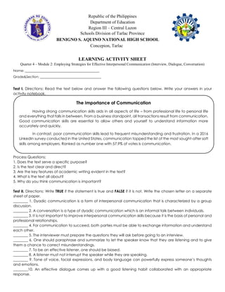 Republic of the Philippines
Department of Education
Region III – Central Luzon
Schools Division of Tarlac Province
BENIGNO S. AQUINO NATIONAL HIGH SCHOOL
Concepion, Tarlac
LEARNING ACTIVITY SHEET
Quarter 4 – Module 2: Employing Strategies for Effective Interpersonal Communication (Interview, Dialogue, Conversation)
Name: _____________________________________________
Grade&Section: _____________________________________
Test I. Directions: Read the text below and answer the following questions below. Write your answers in your
activity notebook.
Process Questions:
1. Does the text serve a specific purpose?
2. Is the text clear and direct?
3. Are the key features of academic writing evident in the text?
4. What is the text all about?
5. Why do you think communication is important?
Test II. Directions: Write TRUE if the statement is true and FALSE if it is not. Write the chosen letter on a separate
sheet of paper.
________ 1. Dyadic communication is a form of interpersonal communication that is characterized by a group
discussion.
________ 2. A conversation is a type of dyadic communication which is an informal talk between individuals.
________ 3. It is not important to improve interpersonal communication skills because it is the basis of personal and
professional relationships.
________ 4. For communication to succeed, both parties must be able to exchange information and understand
each other.
________ 5. The interviewer must prepare the questions they will ask before going to an interview.
________ 6. One should paraphrase and summarize to let the speaker know that they are listening and to give
them a chance to correct misunderstandings.
________ 7. To be an effective listener, one should be biased.
________ 8. A listener must not interrupt the speaker while they are speaking.
________ 9. Tone of voice, facial expressions, and body language can powerfully express someone’s thoughts
and emotions.
________10. An effective dialogue comes up with a good listening habit collaborated with an appropriate
response.
The Importance of Communication
Having strong communication skills aids in all aspects of life – from professional life to personal life
and everything that falls in between. From a business standpoint, all transactions result from communication.
Good communication skills are essential to allow others and yourself to understand information more
accurately and quickly.
In contrast, poor communication skills lead to frequent misunderstanding and frustration. In a 2016
LinkedIn survey conducted in the United States, communication topped the list of the most sought-after soft
skills among employers. Ranked as number one with 57.9% of votes is communication.
 