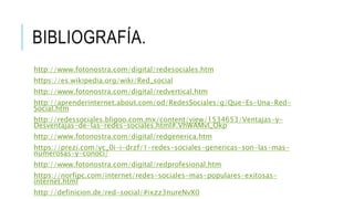 BIBLIOGRAFÍA.
http://www.fotonostra.com/digital/redesociales.htm
https://es.wikipedia.org/wiki/Red_social
http://www.fotonostra.com/digital/redvertical.htm
http://aprenderinternet.about.com/od/RedesSociales/g/Que-Es-Una-Red-
Social.htm
http://redessociales.bligoo.com.mx/content/view/1534653/Ventajas-y-
Desventajas-de-las-redes-sociales.html#.VhWAMvl_Okp
http://www.fotonostra.com/digital/redgenerica.htm
https://prezi.com/yc_0i-i-drzf/1-redes-sociales-genericas-son-las-mas-
numerosas-y-conoci/
http://www.fotonostra.com/digital/redprofesional.htm
https://norfipc.com/internet/redes-sociales-mas-populares-exitosas-
internet.html
http://definicion.de/red-social/#ixzz3nureNvX0
 