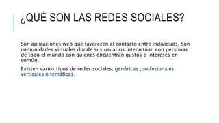 ¿QUÉ SON LAS REDES SOCIALES?
Son aplicaciones web que favorecen el contacto entre individuos. Son
comunidades virtuales donde sus usuarios interactúan con personas
de todo el mundo con quienes encuentran gustos o intereses en
común.
Existen varios tipos de redes sociales; genéricas ,profesionales,
verticales o temáticas.
 