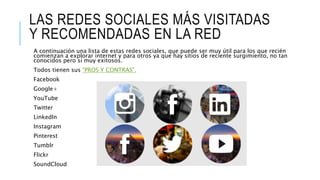 LAS REDES SOCIALES MÁS VISITADAS
Y RECOMENDADAS EN LA RED
A continuación una lista de estas redes sociales, que puede ser muy útil para los que recién
comienzan a explorar internet y para otros ya que hay sitios de reciente surgimiento, no tan
conocidos pero sí muy exitosos.
Todos tienen sus “PROS Y CONTRAS”.
Facebook
Google+
YouTube
Twitter
LinkedIn
Instagram
Pinterest
Tumblr
Flickr
SoundCloud
 