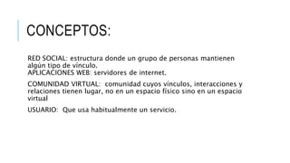CONCEPTOS:
RED SOCIAL: estructura donde un grupo de personas mantienen
algún tipo de vínculo.
APLICACIONES WEB: servidores de internet.
COMUNIDAD VIRTUAL: comunidad cuyos vínculos, interacciones y
relaciones tienen lugar, no en un espacio físico sino en un espacio
virtual
USUARIO: Que usa habitualmente un servicio.
 