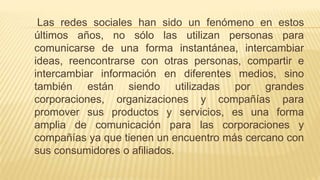 Las redes sociales han sido un fenómeno en estos
últimos años, no sólo las utilizan personas para
comunicarse de una forma instantánea, intercambiar
ideas, reencontrarse con otras personas, compartir e
intercambiar información en diferentes medios, sino
también están siendo utilizadas por grandes
corporaciones, organizaciones y compañías para
promover sus productos y servicios, es una forma
amplia de comunicación para las corporaciones y
compañías ya que tienen un encuentro más cercano con
sus consumidores o afiliados.
 