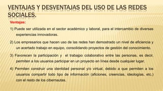 Ventajas:
1) Puede ser utilizada en el sector académico y laboral, para el intercambio de diversas
experiencias innovadoras.
2) Los empresarios que hacen uso de las redes han demostrado un nivel de eficiencia y
un acertado trabajo en equipo, consolidando proyectos de gestión del conocimiento.
3) Favorecen la participación y el trabajpo colaborativo entre las personas, es decir,
permiten a los usuarios participar en un proyecto en línea desde cualquier lugar.
4) Permiten construir una identidad personal y/o virtual, debido a que permiten a los
usuarios compartir todo tipo de información (aficiones, creencias, ideologías, etc.)
con el resto de los cibernautas.
VENTAJAS Y DESVENTAJAS DEL USO DE LAS REDES
SOCIALES.
 