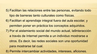 5) Facilitan las relaciones entre las personas, evitando todo
tipo de barreras tanto culturales como físicas.
6) Facilitan el aprendiaje integral fuera del aula escolar, y
permiten poner en práctica los conceptos adquiridos.
7) Por el aislamiento social del mundo actual, la9nteracción
a través de Internet permite a un individuo mostrarse a
otros. Es decir, las redes sociales son una oportunidad
para mostrarse tal cual.
8) Permite intercambiar actividades, intereses, aficiones.
 