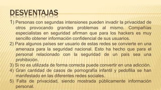 1) Personas con segundas intensiones pueden invadir la privacidad de
otros provocando grandes problemas al mismo. Compañías
especialistas en seguridad afirman que para los hackers es muy
sencillo obtener información confidencial de sus usuarios.
2) Para algunos países ser usuario de estas redes se convierte en una
amenaza para la seguridad nacional. Esto ha hecho que para el
personal relacionado con la seguridad de un país sea una
prohibición.
3) Si no es utilizada de forma correcta puede convertir en una adicción.
4) Gran cantidad de casos de pornografía infantil y pedofilia se han
manifestado en las diferentes redes sociales.
5) Falta de privacidad, siendo mostrada públicamente información
personal.
DESVENTAJAS
 