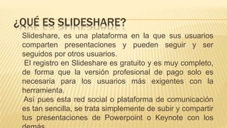 Slideshare, es una plataforma en la que sus usuarios
comparten presentaciones y pueden seguir y ser
seguidos por otros usuarios.
El registro en Slideshare es gratuito y es muy completo,
de forma que la versión profesional de pago solo es
necesaria para los usuarios más exigentes con la
herramienta.
Así pues esta red social o plataforma de comunicación
es tan sencilla, se trata simplemente de subir y compartir
tus presentaciones de Powerpoint o Keynote con los
¿QUÉ ES SLIDESHARE?
 