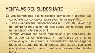 Es una herramienta que te permite demostrar y exponer tus
conocimientos concretos sobre algún tema específico.
– Puedes vincular tus presentaciones a tu perfil de LinkedIn y
así compartir más contenido que pueda ser relevante para
un reclutador interesado en ti.
– Permite viralizar con cierta rapidez un buen contenido, de
forma que tus conocimientos y habilidades en el tema
sobre el que has creado la presentación pueden llegar a
oídos de reclutadores, head-hunters, empresas de selección
y empresas que buscan un perfil que domine determinado
tema.
VENTAJAS DEL SLIDESHARE
 