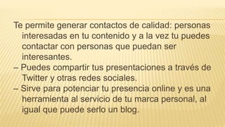 Te permite generar contactos de calidad: personas
interesadas en tu contenido y a la vez tu puedes
contactar con personas que puedan ser
interesantes.
– Puedes compartir tus presentaciones a través de
Twitter y otras redes sociales.
– Sirve para potenciar tu presencia online y es una
herramienta al servicio de tu marca personal, al
igual que puede serlo un blog.
 