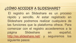 El registro en Slideshare es un proceso
rápido y sencillo. Al estar registrado en
Slideshare podremos realizar cualquiera de
las funciones que la plataforma ofrece. Para
comenzar con el registro accederemos a la
página Slideshare en español,
http://es.slideshare.net/ y seguiremos los
siguiente pasos:
¿CÓMO ACCEDER A SLIDESHARE?
 