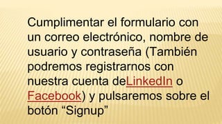 Cumplimentar el formulario con
un correo electrónico, nombre de
usuario y contraseña (También
podremos registrarnos con
nuestra cuenta deLinkedIn o
Facebook) y pulsaremos sobre el
botón “Signup”
 