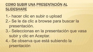 1.- hacer clic en subir o upload
2.- Se le da clic a browse para buscar la
presentación.
3.- Seleccionas en la presentación que vasa
subir y clic en Aceptar.
4.- Se observa que está subiendo la
prsentación
COMO SUBIR UNA PRESENTACIÓN AL
SLIDESHARE
 