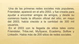 Una de las primeras redes sociales más populares,
Friendster, apareció en el año 2002, y fue creada para
ayudar a encontrar amigos de amigos, y desde su
comienzo hasta la difusión oficial del sitio, en mayo
del 2003, había crecido a la cantidad de 300 mil
usuarios.
En el 2003 con la llegada de sitios tales como
Friendster, Tribe.net, MySpace, Ecademy, Soflow y
LinkedIn. Habia más de 200 sitios de redes sociales.
 