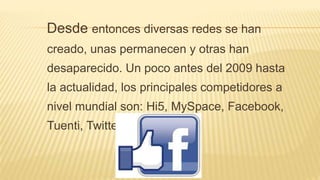 Desde entonces diversas redes se han
creado, unas permanecen y otras han
desaparecido. Un poco antes del 2009 hasta
la actualidad, los principales competidores a
nivel mundial son: Hi5, MySpace, Facebook,
Tuenti, Twitter.
 