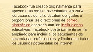 Facebook fue creado originalmente para
apoyar a las redes universitarias, en 2004,
los usuarios del sitio estaban obligados a
proporcionar las direcciones de correo
electrónico asociada con las instituciones
educativas. Facebook posteriormente se ha
ampliado para incluir a los estudiantes de
secundaria, profesionales, y finalmente todos
los usuarios potenciales de Internet.
 