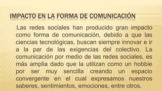 Las redes sociales han producido gran impacto
como forma de comunicación, debido a que las
ciencias tecnológicas, buscan siempre innovar e ir
a la par de las exigencias del colectivo. La
comunicación por medio de las redes sociales, es
más amplia dado que la utilizan como un hobbie
por ser muy sencilla creando un espacio
convergente en el cual expresamos nuestros
saberes, sentimientos, emociones, entre otros.
IMPACTO EN LA FORMA DE COMUNICACIÓN
 