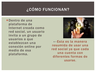 Dentro de una
plataforma de
Internet creada como
red social, un usuario
invita a un grupo de
usuarios a que
establezcan una
conexión online por
medio de esa
plataforma.
←Esta es la manera
resumida de usar una
red social ya que cada
una cuenta con
diferentes formas de
usarse.
¿CÓMO FUNCIONAN?
 