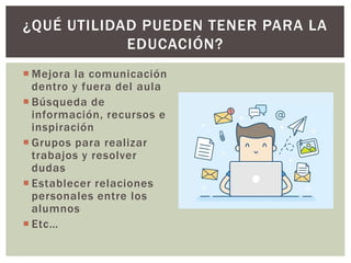  Mejora la comunicación
dentro y fuera del aula
 Búsqueda de
información, recursos e
inspiración
 Grupos para realizar
trabajos y resolver
dudas
 Establecer relaciones
personales entre los
alumnos
 Etc…
¿QUÉ UTILIDAD PUEDEN TENER PARA LA
EDUCACIÓN?
 