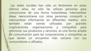 Las redes sociales han sido un fenómeno en estos
últimos años, no sólo las utilizan personas para
comunicarse de una forma instantánea, intercambiar
ideas, reencontrarse con otras personas, compartir e
intercambiar información en diferentes medios, sino
también están siendo utilizadas por grandes
corporaciones, organizaciones y compañías para
promover sus productos y servicios, es una forma amplia
de comunicación para las corporaciones y compañías ya
que tienen un encuentro más cercano con sus
consumidores o afiliados.
 