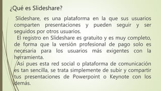 Slideshare, es una plataforma en la que sus usuarios
comparten presentaciones y pueden seguir y ser
seguidos por otros usuarios.
El registro en Slideshare es gratuito y es muy completo,
de forma que la versión profesional de pago solo es
necesaria para los usuarios más exigentes con la
herramienta.
Así pues esta red social o plataforma de comunicación
es tan sencilla, se trata simplemente de subir y compartir
tus presentaciones de Powerpoint o Keynote con los
demás.
¿Qué es Slideshare?
 