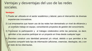 Ventajas:
1) Puede ser utilizada en el sector académico y laboral, para el intercambio de diversas
experiencias innovadoras.
2) Los empresarios que hacen uso de las redes han demostrado un nivel de eficiencia y
un acertado trabajo en equipo, consolidando proyectos de gestión del conocimiento.
3) Favorecen la participación y el trabajpo colaborativo entre las personas, es decir,
permiten a los usuarios participar en un proyecto en línea desde cualquier lugar.
4) Permiten construir una identidad personal y/o virtual, debido a que permiten a los
usuarios compartir todo tipo de información (aficiones, creencias, ideologías, etc.) con
el resto de los cibernautas.
Ventajas y desventajas del uso de las redes
sociales.
 