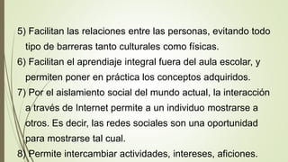 5) Facilitan las relaciones entre las personas, evitando todo
tipo de barreras tanto culturales como físicas.
6) Facilitan el aprendiaje integral fuera del aula escolar, y
permiten poner en práctica los conceptos adquiridos.
7) Por el aislamiento social del mundo actual, la interacción
a través de Internet permite a un individuo mostrarse a
otros. Es decir, las redes sociales son una oportunidad
para mostrarse tal cual.
8) Permite intercambiar actividades, intereses, aficiones.
 