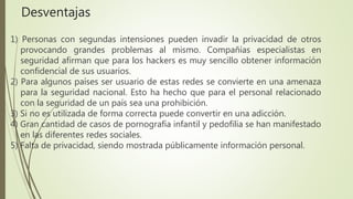 1) Personas con segundas intensiones pueden invadir la privacidad de otros
provocando grandes problemas al mismo. Compañías especialistas en
seguridad afirman que para los hackers es muy sencillo obtener información
confidencial de sus usuarios.
2) Para algunos países ser usuario de estas redes se convierte en una amenaza
para la seguridad nacional. Esto ha hecho que para el personal relacionado
con la seguridad de un país sea una prohibición.
3) Si no es utilizada de forma correcta puede convertir en una adicción.
4) Gran cantidad de casos de pornografía infantil y pedofilia se han manifestado
en las diferentes redes sociales.
5) Falta de privacidad, siendo mostrada públicamente información personal.
Desventajas
 