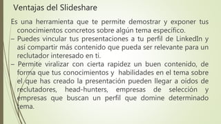 Es una herramienta que te permite demostrar y exponer tus
conocimientos concretos sobre algún tema específico.
– Puedes vincular tus presentaciones a tu perfil de LinkedIn y
así compartir más contenido que pueda ser relevante para un
reclutador interesado en ti.
– Permite viralizar con cierta rapidez un buen contenido, de
forma que tus conocimientos y habilidades en el tema sobre
el que has creado la presentación pueden llegar a oídos de
reclutadores, head-hunters, empresas de selección y
empresas que buscan un perfil que domine determinado
tema.
Ventajas del Slideshare
 