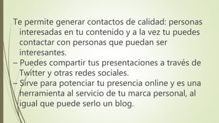 Te permite generar contactos de calidad: personas
interesadas en tu contenido y a la vez tu puedes
contactar con personas que puedan ser
interesantes.
– Puedes compartir tus presentaciones a través de
Twitter y otras redes sociales.
– Sirve para potenciar tu presencia online y es una
herramienta al servicio de tu marca personal, al
igual que puede serlo un blog.
 