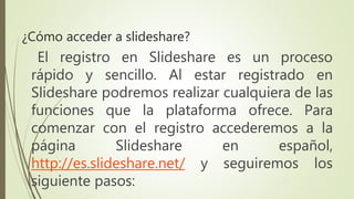 El registro en Slideshare es un proceso
rápido y sencillo. Al estar registrado en
Slideshare podremos realizar cualquiera de las
funciones que la plataforma ofrece. Para
comenzar con el registro accederemos a la
página Slideshare en español,
http://es.slideshare.net/ y seguiremos los
siguiente pasos:
¿Cómo acceder a slideshare?
 