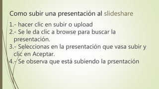 1.- hacer clic en subir o upload
2.- Se le da clic a browse para buscar la
presentación.
3.- Seleccionas en la presentación que vasa subir y
clic en Aceptar.
4.- Se observa que está subiendo la prsentación
Como subir una presentación al slideshare
 