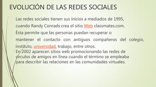 Las redes sociales tienen sus inicios a mediados de 1995,
cuando Randy Conrads crea el sitio Web classmates.com.
Ésta permite que las personas puedan recuperar o
mantener el contacto con antiguos compañeros del colegio,
instituto, universidad, trabajo, entre otros.
En 2002 aparecen sitios web promocionando las redes de
círculos de amigos en línea cuando el término se empleaba
para describir las relaciones en las comunidades virtuales.
EVOLUCIÓN DE LAS REDES SOCIALES
 