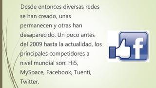 Desde entonces diversas redes
se han creado, unas
permanecen y otras han
desaparecido. Un poco antes
del 2009 hasta la actualidad, los
principales competidores a
nivel mundial son: Hi5,
MySpace, Facebook, Tuenti,
Twitter.
 