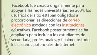Facebook fue creado originalmente para
apoyar a las redes universitarias, en 2004, los
usuarios del sitio estaban obligados a
proporcionar las direcciones de correo
electrónico asociada con las instituciones
educativas. Facebook posteriormente se ha
ampliado para incluir a los estudiantes de
secundaria, profesionales, y finalmente todos
los usuarios potenciales de Internet.
 