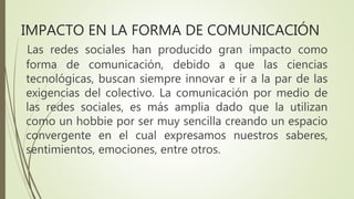 Las redes sociales han producido gran impacto como
forma de comunicación, debido a que las ciencias
tecnológicas, buscan siempre innovar e ir a la par de las
exigencias del colectivo. La comunicación por medio de
las redes sociales, es más amplia dado que la utilizan
como un hobbie por ser muy sencilla creando un espacio
convergente en el cual expresamos nuestros saberes,
sentimientos, emociones, entre otros.
IMPACTO EN LA FORMA DE COMUNICACIÓN
 