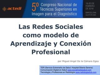 Las Redes Sociales
como modelo de
Aprendizaje y Conexión
Profesional
por Miguel Angel De la Cámara Egea
TER (Servicio Extremeño de Salud. Hospital Siberia Serena)
Comunicación Digital en Salud www.socialmediasalud.com
Tecnología y Profesiones en Radiología www.radiologiaclub.com
 