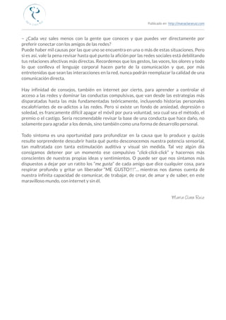 Publicado en: http://mariaclararuiz.com
________________________________________________________________________________________________
– ¿Cada vez sales menos con la gente que conoces y que puedes ver directamente por
preferir conectar con los amigos de las redes?
Puede haber mil causas por las que uno se encuentra en una o más de estas situaciones. Pero
si es así, vale la pena revisar hasta qué punto la afición por las redes sociales está debilitando
tus relaciones afectivas más directas. Recordemos que los gestos, las voces, los olores y todo
lo que conlleva el lenguaje corporal hacen parte de la comunicación y que, por más
entretenidas que sean las interacciones en la red, nunca podrán reemplazar la calidad de una
comunicación directa.
Hay infinidad de consejos, también en internet por cierto, para aprender a controlar el
acceso a las redes y dominar las conductas compulsivas, que van desde las estrategias más
disparatadas hasta las más fundamentadas teóricamente, incluyendo historias personales
escalofriantes de ex-adictos a las redes. Pero si existe un fondo de ansiedad, depresión o
soledad, es francamente difícil apagar el móvil por pura voluntad, sea cual sea el método, el
premio o el castigo. Sería recomendable revisar la base de una conducta que hace daño, no
solamente para agradar a los demás, sino también como una forma de desarrollo personal.
Todo síntoma es una oportunidad para profundizar en la causa que lo produce y quizás
resulte sorprendente descubrir hasta qué punto desconocemos nuestra potencia sensorial,
tan maltratada con tanta estimulación auditiva y visual sin medida. Tal vez algún día
consigamos detener por un momento ese compulsivo “click-click-click” y hacernos más
conscientes de nuestras propias ideas y sentimientos. O puede ser que nos sintamos más
dispuestos a dejar por un ratito los “me gusta” de cada amigo que dice cualquier cosa, para
respirar profundo y gritar un liberador  “ME GUSTO!!!”…  mientras nos damos cuenta de
nuestra infinita capacidad de comunicar, de trabajar, de crear, de amar y de saber, en este
maravilloso mundo, con internet y sin él.
Maria Clara Ruiz
 