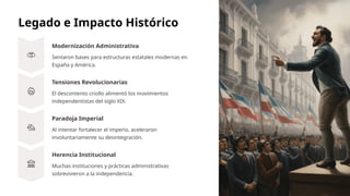 Legado e Impacto Histórico
Modernización Administrativa
Sentaron bases para estructuras estatales modernas en
España y América.
Tensiones Revolucionarias
El descontento criollo alimentó los movimientos
independentistas del siglo XIX.
Paradoja Imperial
Al intentar fortalecer el imperio, aceleraron
involuntariamente su desintegración.
Herencia Institucional
Muchas instituciones y prácticas administrativas
sobrevivieron a la independencia.
 
