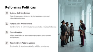 Reformas Políticas
Sistema de Intendencias
Creación de nuevas divisiones territoriales para mejorar el
control administrativo.
Funcionarios Profesionales
Nombramiento de administradores capacitados y leales a la Corona.
Centralización
Mayor poder para las autoridades designadas directamente
desde Madrid.
Restricción de Poderes Locales
Disminución de la autonomía de los cabildos americanos.
 