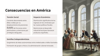 Consecuencias en América
Tensión Social
Creciente descontento entre
élites criollas por su
desplazamiento de posiciones
de poder.
Aumento de fricciones entre
peninsulares y americanos por
privilegios desiguales.
Impacto Económico
Disminución significativa de los
ingresos en los virreinatos por
las nuevas políticas fiscales.
Restricciones al desarrollo
industrial local para favorecer
productos españoles.
Semillas Independentistas
Surgimiento de ideas autonomistas entre intelectuales criollos ilustrados.
Formación de grupos críticos a la administración colonial renovada.
 