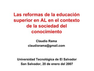 Las reformas de la educación superior en AL en el contexto de la sociedad del conocimiento Claudio Rama  claudiorama@gmail.com  Universidad Tecnológica de El Salvador San Salvador, 20 de enero del 2007 