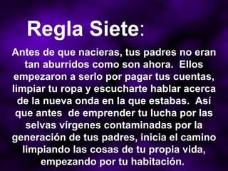 Antes de que nacieras, tus padres no eran tan aburridos como son ahora.  Ellos empezaron a serlo por pagar tus cuentas, limpiar tu ropa y escucharte hablar acerca de la nueva onda en la que estabas.  Así que antes  de emprender tu lucha por las selvas vírgenes contaminadas por la generación de tus padres, inicia el camino limpiando las cosas de tu propia vida, empezando por tu habitación.  Regla Siete : 