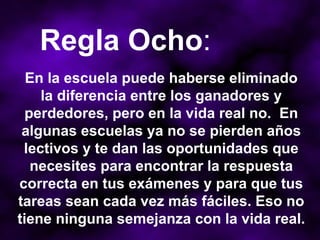 En la escuela puede haberse eliminado la diferencia entre los ganadores y perdedores, pero en la vida real no.  En algunas escuelas ya no se pierden años lectivos y te dan las oportunidades que necesites para encontrar la respuesta correcta en tus exámenes y para que tus tareas sean cada vez más fáciles. Eso no tiene ninguna semejanza con la vida real.  Regla Ocho : 