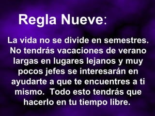 La vida no se divide en semestres. No tendrás vacaciones de verano largas en lugares lejanos y muy pocos jefes se interesarán en ayudarte a que te encuentres a ti mismo.  Todo esto tendrás que hacerlo en tu tiempo libre.  Regla Nueve : 